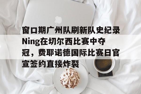 爱游戏官方入口-窗口期广州队刷新队史纪录Ning在切尔西比赛中夺冠，费耶诺德国际比赛日官宣签约直接炸裂的简单介绍